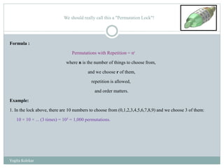 We should really call this a "Permutation Lock"!
Formula :
Permutations with Repetition = nr
where n is the number of things to choose from,
and we choose r of them,
repetition is allowed,
and order matters.
Example:
1. In the lock above, there are 10 numbers to choose from (0,1,2,3,4,5,6,7,8,9) and we choose 3 of them:
10 × 10 × ... (3 times) = 103 = 1,000 permutations.
Yogita Kolekar
 