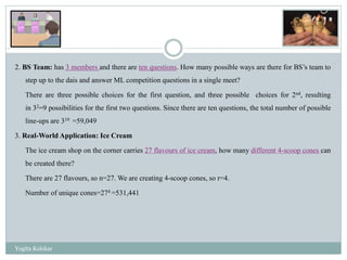 2. BS Team: has 3 members and there are ten questions. How many possible ways are there for BS’s team to
step up to the dais and answer ML competition questions in a single meet?
There are three possible choices for the first question, and three possible choices for 2nd, resulting
in 32=9 possibilities for the first two questions. Since there are ten questions, the total number of possible
line-ups are 310 =59,049
3. Real-World Application: Ice Cream
The ice cream shop on the corner carries 27 flavours of ice cream, how many different 4-scoop cones can
be created there?
There are 27 flavours, so n=27. We are creating 4-scoop cones, so r=4.
Number of unique cones=274 =531,441
Yogita Kolekar
 