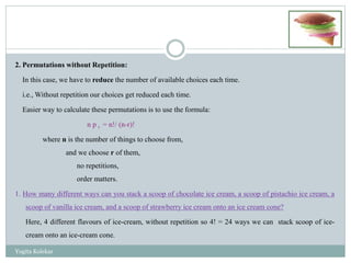 2. Permutations without Repetition:
In this case, we have to reduce the number of available choices each time.
i.e., Without repetition our choices get reduced each time.
Easier way to calculate these permutations is to use the formula:
n p r = n!/ (n-r)!
where n is the number of things to choose from,
and we choose r of them,
no repetitions,
order matters.
1. How many different ways can you stack a scoop of chocolate ice cream, a scoop of pistachio ice cream, a
scoop of vanilla ice cream, and a scoop of strawberry ice cream onto an ice cream cone?
Here, 4 different flavours of ice-cream, without repetition so 4! = 24 ways we can stack scoop of ice-
cream onto an ice-cream cone.
Yogita Kolekar
 