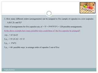 3. How many different orders (arrangements) can be assigned to five sample of capsules in a row (capsules
A,B,C,D, and E)?
Order of arrangements for five capsules are, n! = 5! = 5*4*3*2*1 = 120 possible arrangements.
In the above example how many possible ways could three of the five capsules be arranged?
n p r = n!/ (n-r)!
5 p 3 = 5!/ (5-3)! = 5!/ 2!
5 p 3 = 5*4*3
5 p 3 = 60 possible ways to arrange order of capsules 3 out of five.
Yogita Kolekar
 