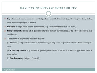 BASIC CONCEPTS OF PROBABILITY
 Experiment: A measurement process that produces quantifiable results (e.g. throwing two dice, dealing
cards, measuring heights of people)
 Outcome: a single result from a measurement (e.g. the numbers shown on the a dice)
 Sample space (S): the set of all possible outcomes from an experiment (e.g. the set of all possible five-
card hands)
 The number of all possible outcomes may be:
(a) Finite (e.g. all possible outcomes from throwing a single die; all possible outcome from tossing of a
coin)
(b) Countably infinite (e.g. number of proton-proton events to be made before a Higgs boson event is
observed) or
(c) Continuous (e.g. heights of people)
Yogita Kolekar
 