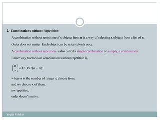 2. Combinations without Repetition:
A combination without repetition of x objects from n is a way of selecting x objects from a list of n.
Order does not matter. Each object can be selected only once.
A combination without repetition is also called a simple combination or, simply, a combination.
Easier way to calculate combination without repetition is,
where n is the number of things to choose from,
and we choose x of them,
no repetition,
order doesn't matter.
  x)!(n/x!n!
x
n






Yogita Kolekar
 