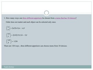 1. How many ways can three different appetizers be chosen from a menu that has 10 choices?
Order does not matter and each object can be selected only once.
There are 120 ways , three different appetizers can choose menu from 10 choices.
  x)!(n/x!n!
x
n






  3)!(10/3!10!
3
10






120
3
10






Yogita Kolekar
 