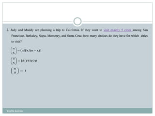 2. Judy and Muddy are planning a trip to California. If they want to visit exactly 5 cities among San
Francisco, Berkeley, Napa, Monterey, and Santa Cruz, how many choices do they have for which cities
to visit?
  x)!(n/x!n!
x
n






  (0)!/5!5!
5
5






1
5
5






Yogita Kolekar
 