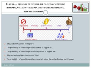  The probability cannot be negative.
 The probability of something which is certain to happen is 1.
 The probability of something which is impossible to happen is 0.
 The probability always lies between 0 and 1.
 The probability of something not happening is 1 minus the probability that it will happen
IN GENERAL, WHENEVER WE CONSIDER THE CHANCES OF SOMETHING
HAPPENING, WE ARE ACTUALLY IMPLEMENTING THE MATHEMATICAL
CONCEPT OF PROBABILITY.
Yogita Kolekar
 