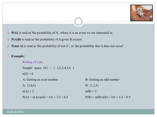 P(A) is read as 'the probability of A', where A is an event we are interested in.
 P(A|B) is read as 'the probability of A given B occurs'.
 P(not A) is read as 'the probability of not A ', or 'the probability that A does not occur'.
B: Getting an odd number
B: {1,3,5}
n(B) = 3
P(B) = n(B)/n(S) = 3/6 = 1/2 = 0.5
 Example:
Rolling of a die
Sample space (S) = { 1,2,3,4,5,6 }
n(S) = 6
A: Getting an even number
A: {2,4,6}
n(A) = 3
P(A) = n(A)/n(S) = 3/6 = 1/2 = 0.5
Yogita Kolekar
 