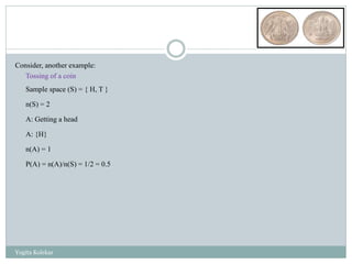 Consider, another example:
Tossing of a coin
Sample space (S) = { H, T }
n(S) = 2
A: Getting a head
A: {H}
n(A) = 1
P(A) = n(A)/n(S) = 1/2 = 0.5
Yogita Kolekar
 