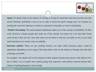  Sports: To decide what are the chances of winning or losing of a particular team based on their previous
record. Similarly, probability is put to use in order to devise the sports strategy also. For instance, by
tracking the record of a batsman in cricket, it is decided at what place or rank, he should play.
 Weather forecasting: The meteorological department makes use of the concept of probability for their
work. However, common people also make use of the concept. You notice for a few days that clouds
come up but it does not rain. Next time when you are about to step out, you think it over in your mind
and decide there is no need to carry an umbrella.
 Insurance policies: When you get anything insured, you study which insurance policy would be
appropriate depending on your usage of the thing and/or what are the chances of damage and what kind
of damage is possible.
For example - few people opt for fire insurance of their property because they perceive that odds are low,
but of lately a lot of people have started getting their expensive smart phones insured because their
chances of getting damaged or lost are high.
Yogita Kolekar
 