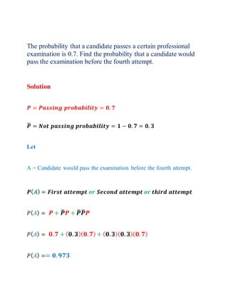 The probability that a candidate passes a certain professional
examination is 0.7. Find the probability that a candidate would
pass the examination before the fourth attempt.
Solution
𝑷 = 𝑷𝒂𝒔𝒔𝒊𝒏𝒈 𝒑𝒓𝒐𝒃𝒂𝒃𝒊𝒍𝒊𝒕𝒚 = 𝟎. 𝟕
𝑷
̅ = 𝑵𝒐𝒕 𝒑𝒂𝒔𝒔𝒊𝒏𝒈 𝒑𝒓𝒐𝒃𝒂𝒃𝒊𝒍𝒊𝒕𝒚 = 𝟏 − 𝟎. 𝟕 = 𝟎. 𝟑
Let
A = Candidate would pass the examination before the fourth attempt.
𝑷(𝑨) = 𝑭𝒊𝒓𝒔𝒕 𝒂𝒕𝒕𝒆𝒎𝒑𝒕 𝒐𝒓 𝑺𝒆𝒄𝒐𝒏𝒅 𝒂𝒕𝒕𝒆𝒎𝒑𝒕 𝒐𝒓 𝒕𝒉𝒊𝒓𝒅 𝒂𝒕𝒕𝒆𝒎𝒑𝒕
𝑃(𝐴) = 𝑷 + 𝑷
̅𝑷 + 𝑷
̅𝑷
̅𝑷
𝑃(𝐴) = 𝟎.𝟕 + (𝟎.𝟑)(𝟎.𝟕) + (𝟎.𝟑)(𝟎.𝟑)(𝟎.𝟕)
𝑃(𝐴) == 𝟎.𝟗𝟕𝟑
 