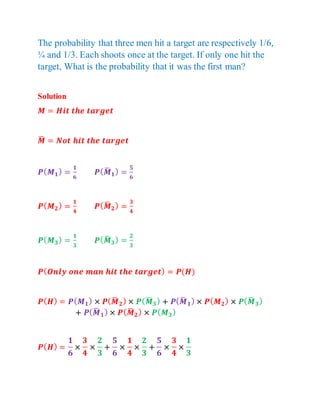 The probability that three men hit a target are respectively 1/6,
¼ and 1/3. Each shoots once at the target. If only one hit the
target, What is the probability that it was the first man?
Solution
𝑴 = 𝑯𝒊𝒕 𝒕𝒉𝒆 𝒕𝒂𝒓𝒈𝒆𝒕
𝑴
̅ = 𝑵𝒐𝒕 𝒉𝒊𝒕 𝒕𝒉𝒆 𝒕𝒂𝒓𝒈𝒆𝒕
𝑷(𝑴𝟏) =
𝟏
𝟔
𝑷(𝑴
̅ 𝟏) =
𝟓
𝟔
𝑷(𝑴𝟐) =
𝟏
𝟒
𝑷(𝑴
̅ 𝟐) =
𝟑
𝟒
𝑷(𝑴𝟑) =
𝟏
𝟑
𝑷(𝑴
̅ 𝟑) =
𝟐
𝟑
𝑷(𝑶𝒏𝒍𝒚 𝒐𝒏𝒆 𝒎𝒂𝒏 𝒉𝒊𝒕 𝒕𝒉𝒆 𝒕𝒂𝒓𝒈𝒆𝒕) = 𝑷(𝑯)
𝑷(𝑯) = 𝑷(𝑴𝟏) × 𝑷(𝑴
̅ 𝟐) × 𝑷(𝑴
̅ 𝟑) + 𝑷(𝑴
̅ 𝟏) × 𝑷(𝑴𝟐) × 𝑷(𝑴
̅ 𝟑)
+ 𝑷(𝑴
̅ 𝟏) × 𝑷(𝑴
̅ 𝟐) × 𝑷(𝑴𝟑)
𝑷(𝑯) =
𝟏
𝟔
×
𝟑
𝟒
×
𝟐
𝟑
+
𝟓
𝟔
×
𝟏
𝟒
×
𝟐
𝟑
+
𝟓
𝟔
×
𝟑
𝟒
×
𝟏
𝟑
 