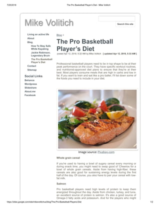 7/25/2018 The Pro Basketball Player’s Diet - Mike Volitich
https://sites.google.com/site/mikevolitichus/blog/The-Pro-Basketball-Players-Diet 1/2
Mike Volitich
Living an active life
About
Blog
How To Stay Safe
While Kayaking
Jackie Robinson,
Legendary Bruin
The Pro Basketball
Player’s Diet
Contact
Sitemap
Social Links
Behance
Wordpress
Slideshare
About.me
Facebook
Blog >
The Pro Basketball
Player’s Diet
posted Apr 12, 2018, 5:32 AM by Mike Volitich [ updated Apr 12, 2018, 5:33 AM ]
Professional basketball players need to be in top shape to be at their
peak performance on the court. They have specific workout routines,
and nutritionist-approved diet plans to ensure that they're at their
best. Most players consume meals that are high in carbs and low in
fat. If you want to train and eat like a pro baller, I'll list down some of
the foods you need to include in your diet.
Image source: Pixabay.com
Whole grain cereal
If you're used to having a bowl of sugary cereal every morning or
during snack time, you might need to swap good ol' Cheerios for a
bowl of whole grain cereals. Aside from having high-fiber, these
cereals are also good for sustaining energy levels during the first
half of the day. Of course, you also have to pair your cereal with low-
fat milk.
Salmon
Pro basketball players need high levels of protein to keep them
energized throughout the day. Aside from chicken, turkey, and tuna,
an excellent source of protein is salmon. It's also a good source of
Omega-3 fatty acids and potassium. And for the players who might
Search this site
 