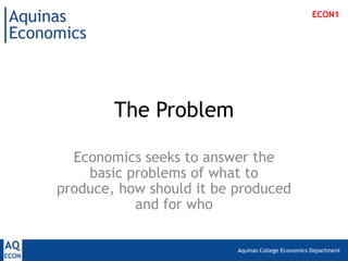 Aquinas College Economics Department
The Problem
Economics seeks to answer the
basic problems of what to
produce, how should it be produced
and for who
ECON1
 