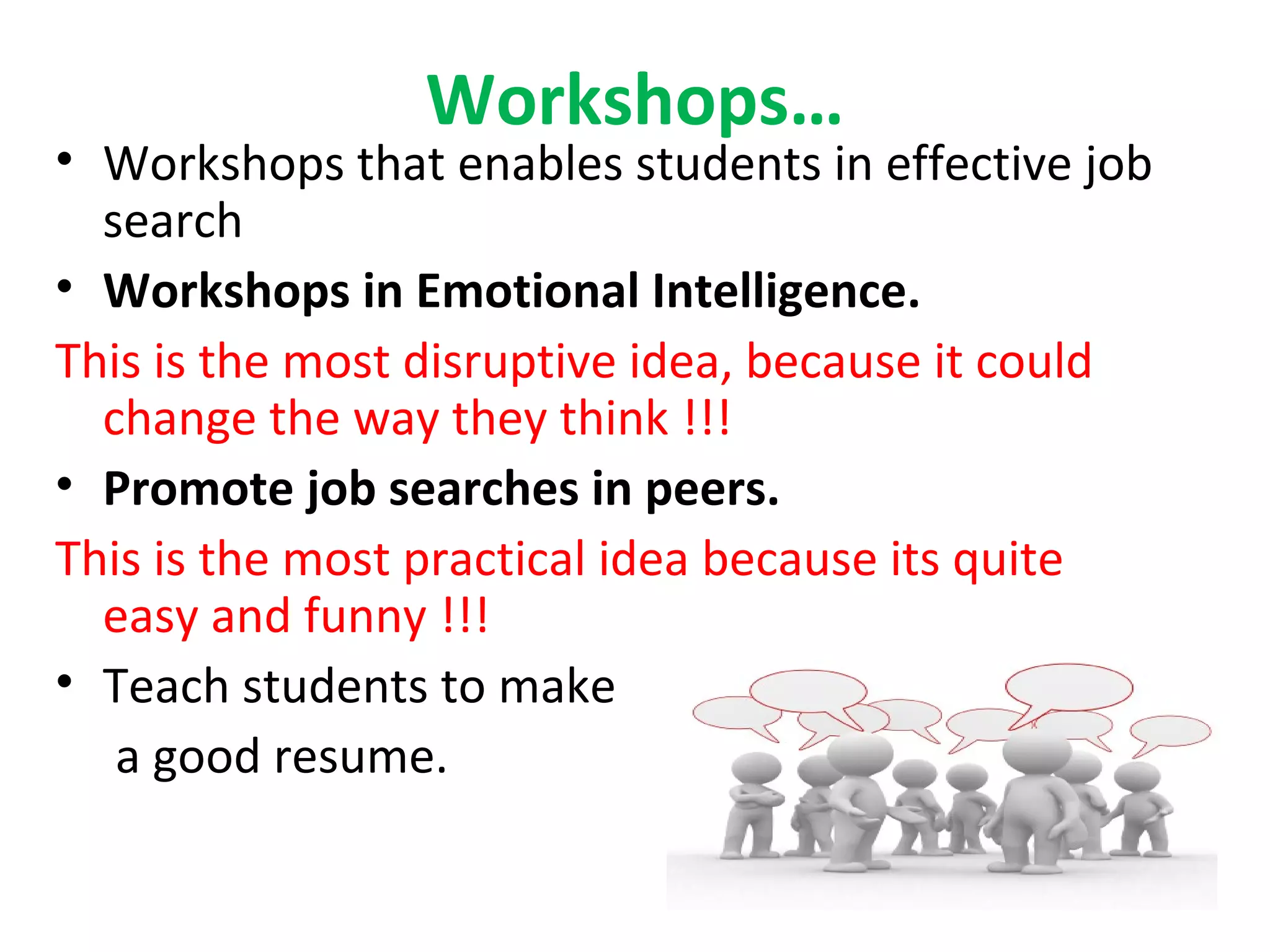 Workshops…
• Workshops that enables students in effective job
search
• Workshops in Emotional Intelligence.
This is the most disruptive idea, because it could
change the way they think !!!
• Promote job searches in peers.
This is the most practical idea because its quite
easy and funny !!!
• Teach students to make
a good resume.
 