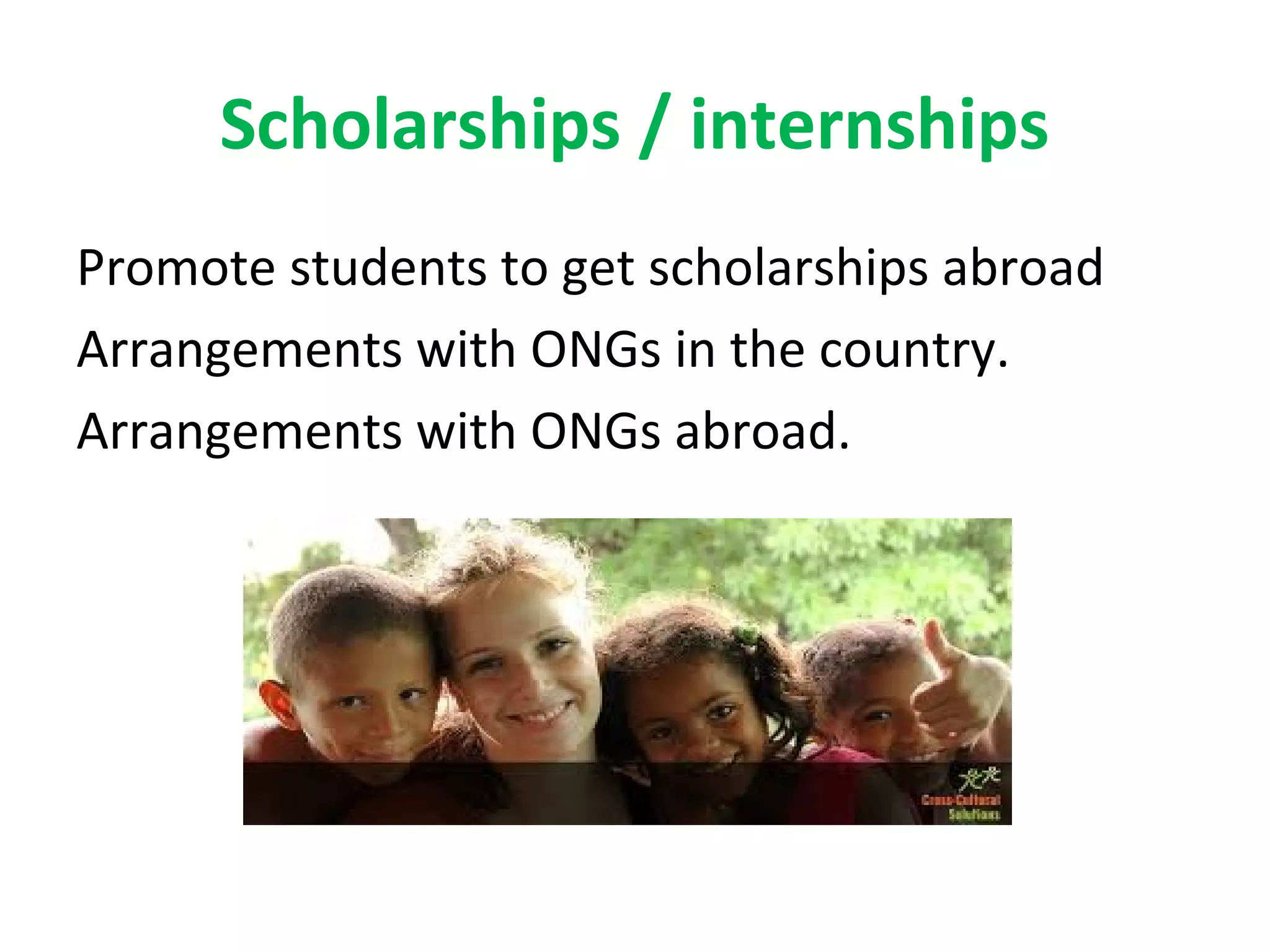Scholarships / internships
Promote students to get scholarships abroad
Arrangements with ONGs in the country.
Arrangements with ONGs abroad.
 