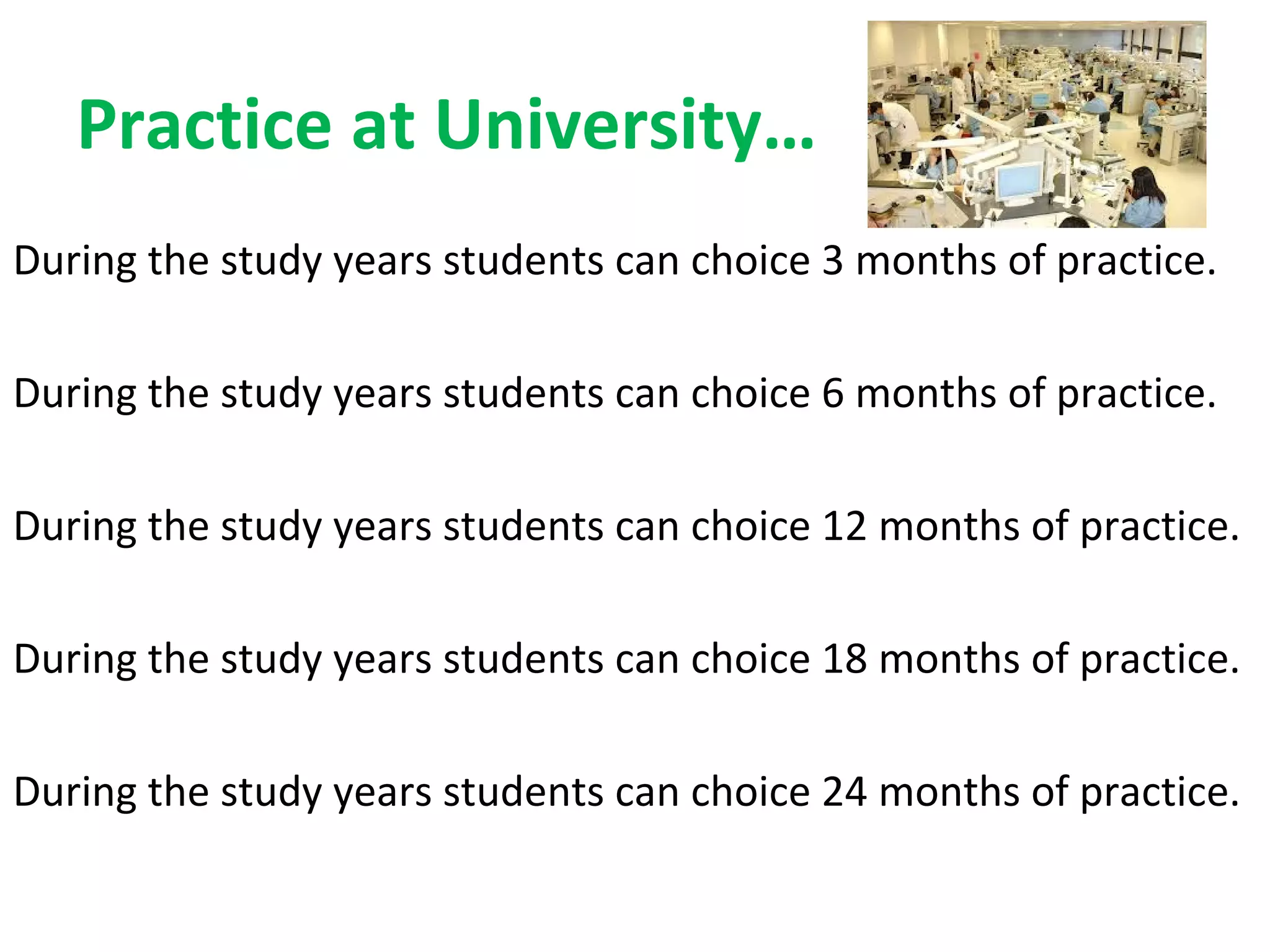 Practice at University…
During the study years students can choice 3 months of practice.
During the study years students can choice 6 months of practice.
During the study years students can choice 12 months of practice.
During the study years students can choice 18 months of practice.
During the study years students can choice 24 months of practice.
 