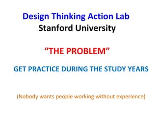 Design Thinking Action Lab
Stanford University
“THE PROBLEM”
GET PRACTICE DURING THE STUDY YEARS
(Nobody wants people working without experience)
 