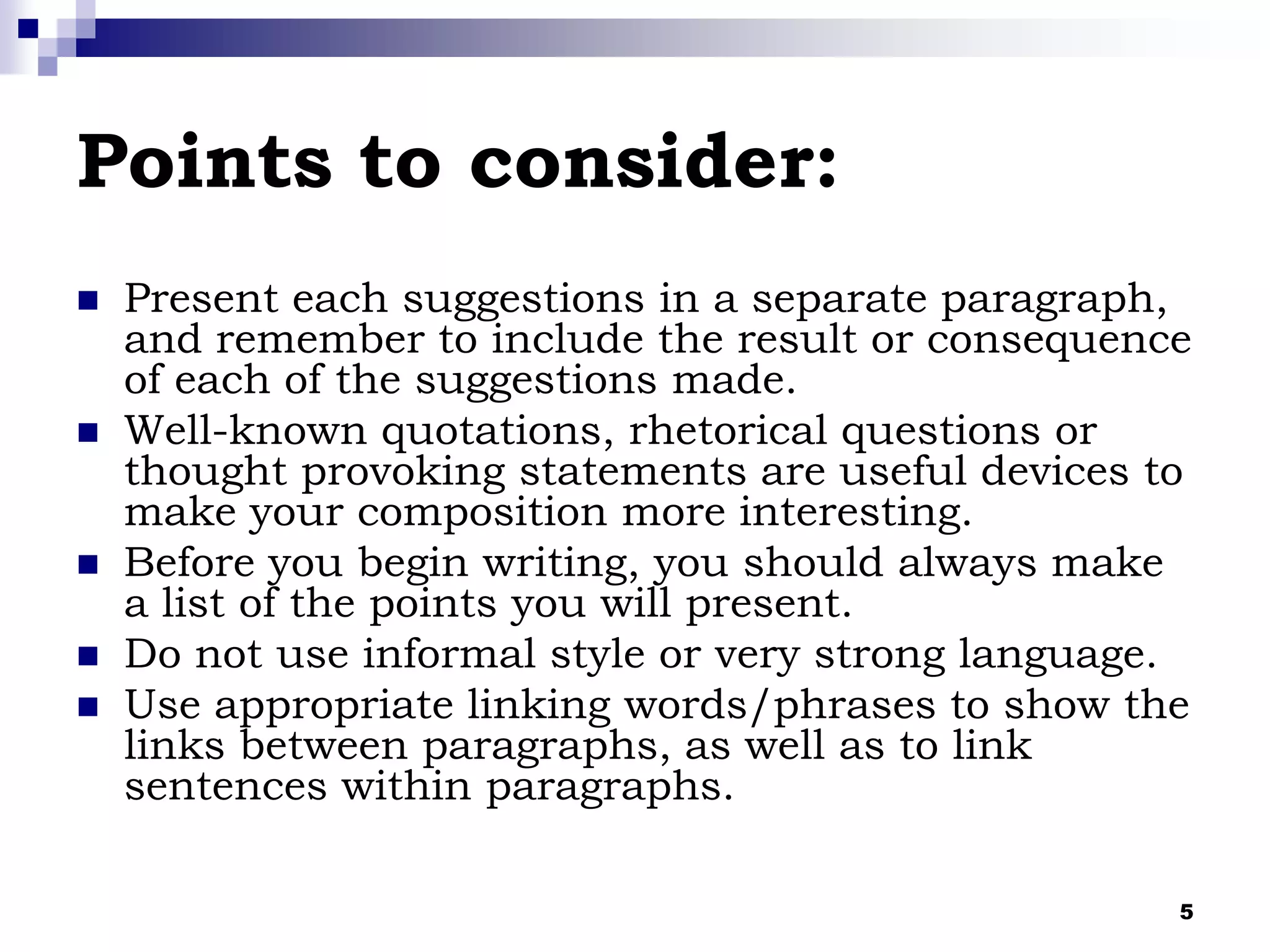 5
Points to consider:
 Present each suggestions in a separate paragraph,
and remember to include the result or consequence
of each of the suggestions made.
 Well-known quotations, rhetorical questions or
thought provoking statements are useful devices to
make your composition more interesting.
 Before you begin writing, you should always make
a list of the points you will present.
 Do not use informal style or very strong language.
 Use appropriate linking words/phrases to show the
links between paragraphs, as well as to link
sentences within paragraphs.
 