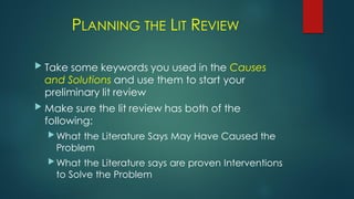PLANNING THE LIT REVIEW
 Take some keywords you used in the Causes
and Solutions and use them to start your
preliminary lit review
 Make sure the lit review has both of the
following:
 What the Literature Says May Have Caused the
Problem
 What the Literature says are proven Interventions
to Solve the Problem
 