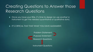 Creating Questions to Answer those
Research Questions
 Once you have your RQs, it’s time to design (or use another’s)
instrument to get the needed quantitative or qualitative data.
 IT’S CRITICAL THAT THAT WHAT YOU HAVE ALIGNMENT:
Problem Statement
Purpose Statement
Research Questions
Instrument Questions
 