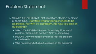Problem Statement
 WHAT IS THE PROBLEM? Not "question", "topic.", or “lack”
of something. Just state what is wrong or needs to be
addressed, not WHY it’s a problem, nor how you plan on
addressing it.
 WHY IS IT A PROBLEM? Reason for and significance of
problem. These could be the “LACK” of something
 PROOF? Show the reader evidence that the problem
actually exists
 Who has done what about research on this problem?
 
