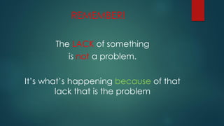 REMEMBER!
The LACK of something
is not a problem.
It’s what’s happening because of that
lack that is the problem
 