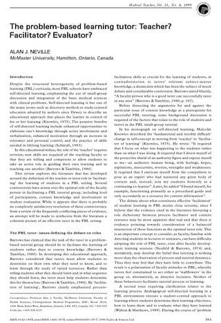 The problem-based learning tutor: Teacher?
Facilitator? Evaluator?
ALAN J. NEVILLE
McMaster University, Hamilton, Ontario, Canada
Introduction
Despite the structural heterogeneity of problem-based
learning (PBL) curricula, most PBL schools have embraced
self-directed learning, emphasizing the use of small-group
discussion and integration of the basic medical sciences
with clinical problems. Self-directed learning is but one of
the many terms such as discovery method or study-centred
education adopted by authors since Dewey to describe an
educational approach that places the learner in control of
his or her learning (Knowles, 1975). The putative bene® ts
of self-directed learning include enhanced opportunities to
elaborate one’s knowledge through active involvement and
verbalization, enhanced motivation through an increase in
relevance and personal control, and the practice of skills
needed in lifelong learning (Schmidt, 1983).
In this educational milieu, the role of the `teacher’ requires
revision; new skills are required of the teaching faculty so
that they are willing and competent to allow students to
take an active role in guiding their own learning and in
teaching one another (Barrows & Tamblyn, 1980).
This review explores the literature that has developed
around the de® nition of the teacher or tutor role in `facilitat-
ing’ the learning of students in a PBL setting. Several
controversies have arisen over the optimal role of the faculty
person in facilitating a PBL tutorial group, including level
of participation, content knowledge and involvement in
student evaluation. While it appears that there is probably
no completely satisfactory resolution of these controversies,
from a review of the frequently con¯ icting pieces of evidence,
an attempt will be made to synthesize from the literature a
coherent picture of an effective tutor in the PBL setting.
The PBL tutor: issues de® ning the debate on roles
Barrows has claimed that the task of the tutor in a problem-
based tutorial group should be to facilitate the learning of
students rather than to convey knowledge (Barrows &
Tamblyn, 1980). In developing this educational approach,
Barrows considered that tutors must allow students to
determine on their own what they need to know, and to
learn through the study of varied resources. Rather than
telling students what they should learn and in what sequence
they should learn, the tutor must help students determine
this for themselves (Barrows & Tamblyn, 1980). By `facilita-
tion of learning’ , Barrows clearly emphasized process-
facilitation skills as crucial for the learning of students, in
contradistinction to tutors’ relevant subject-matter
knowledge, a distinction which has been the subject of much
debate and considerable controversy. Barrows stated bluntly,
ª A faculty person who is a good tutor can successfully tutor
in any areaº (Barrows & Tamblyn, 1980, p. 107).
Before dissecting the arguments for and against the
particular issue of content knowledge as a prerequisite for
successful PBL tutoring, some background discussion is
required of the factors that relate to the role of students and
tutors in the PBL small-group tutorial.
In his monograph on self-directed learning, Malcolm
Knowles described the `fundamental and terribly difficult’
change in self-concept in moving from `teacher’ to `facilita-
tor of learning’ (Knowles, 1975). He wrote: ª It required
that I focus on what was happening to the students rather
than on what I was doing. It required that I divest myself of
the protective shield of an authority ® gure and expose myself
as meÐ an authentic human being, with feelings, hopes,
aspirations, insecurities, worries, strengths and weaknesses.
It required that I extricate myself from the compulsion to
pose as an expert who had mastered any given body of
content and, instead, join my students honestly as a
continuing co-learnerº . Later, he added ª I found myself, for
example, functioning primarily as a procedural guide and
only secondarily as a resource for content informationº .
The debate about what constitutes effective `facilitation’
of student learning in PBL merits close scrutiny, since I
believe that the evidence cited in the literature favouring a
role dichotomy between process facilitator and content
resource may be more apparent that real and that there is
evidence pointing towards consideration of a balanced
interaction of these functions as the optimal tutor role.This
is an important concept to consider, as faculty, familiar with
directing students in lectures or seminars, can have difficulty
adopting the role of PBL tutor, even after faculty develop-
ment training sessions (Neufeld & Barrows, 1974) and,
mistakenly, may develop the belief that tutoring is nothing
more than the observation of process and tutorial dynamics.
Thus they may feel that they have little to contribute. The
result is a polarization of faculty attitudes to PBL, whereby
tutors feel constrained to act either as `wall¯ owers’ in the
group or, alternatively, as directive lecturers. Neither of
these behaviours facilitates tutorial process or learning.
A second issue requiring clari® cation relates to the
learning process. Andragogical self-directed learning in a
PBL environment stresses a student-centred approach to
learning where students determine their learning objectives,
how to learn them and to evaluate what they have learned
(Walton & Matthews, 1989). During the course of `problem
Correspondence: Professor Alan J. Neville, McMaster University, Faculty of
Health Sciences, Undergraduate Medical Programme, HSC, Room 2E18,
1200 Main Street West, Hamilton, Ontario, L8N 3Z5, Canada. Tel: +905 525
9140; fax: +905 528 4727.
Medical Teacher, Vol. 21, No. 4, 1999
ISSN 0142-159X print/ISSN 1466-187X online/99/040493± 09 ½ 1999 Taylor & Francis Ltd 393
 