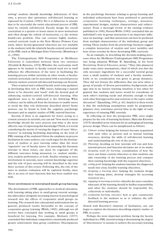 solving’ students identify knowledge de® ciencies of their
own, a process that epitomizes self-directed learning as
espoused by Coulson (1983). Yet it is fallacious to assume
that to be successful the entire educational process of PBL
must be entirely self-directed. Faculty design the overall
curriculum to a greater or lesser extent in most institutions
and often design the vehicle of instruction, i.e. the written
health-care problem. One can contrast highly student-
centred curricula (such as the New Mexico Primary Care
track, where faculty-generated objectives are not available
to the students) with the relatively faculty-centred curriculum
of the PBL track at Michigan State University (Blumberg et
al., 1990).
The Undergraduate MD Programme at McMaster
University is somewhere between these two extremes
(Neufeld & Barrows, 1974). Whether the curriculum itself
appears to be student or faculty centred need not in itself
in¯ uence the effectiveness of the tutor in facilitating the
learning process within tutorials; in other words, a faculty-
centred curriculum can be associated with a tutorial process
wherein student-centred self-directed learning can ¯ ourish.
Thus sceptical and confused faculty need some guidance
in developing their role as PBL tutors, balancing a natural
desire to be directive and `teach’ with the desired goal of
enhancing student-centred self-directed learning. One
signi® cant area to be addressed is the following: What
evidence can be adduced from the literature to enable tutors
to avoid the false role dichotomy described above? Some
answers can be found in both the cognitive psychology
literature and in empiric studies of PBL tutorial function.
Second, if there is an argument for tutors acting as a
content resource in tutorials, one can ask ª how much content
knowledge should the tutor process and what is the most
effective way of expressing this knowledge? Third, is it worth
considering the merits of varying the degree of tutor `direc-
tiveness’ in learning facilitating depending on the level of
PBL training of the students? Given the emphasis on process
facilitation by some authors, one could argue for the develop-
ment of student or peer tutoring rather than the more
`expensive’ use of faculty tutors. In assessing the literature
relevant to these issues, one must be cognizant of the
different outcomes being measured, i.e. student satisfac-
tion, student performance or both. Studies relating to tutor
involvement in tutorials, tutor content knowledge expertise
and the role of peer tutoring will be described in the next
three sections of this review. Following this, the role of the
tutor in student evaluation will be explored brie¯ y, since
this is an area of tutor function that has been studied very
little.
Tutor involvement in tutorial and small-group learning
The development of PBL approaches to medical education,
with learning taking place in small-group tutorial settings,
has taken place alongside increasing interest in psychological
research into the effects of cooperative small groups on
learning.The research into educational achievement has in,
general, produced results favourable to the concept of
cooperative group learning (Webb, 1982), although not all
reviews have concluded that working in small groups is
bene® cial for learning. For example, Michaels (1977)
concluded that individual competition consistently produced
greater achievement than group conditions. Discrepancies
in the psychology literature relating to group learning and
individual achievement have been attributed to particular
cooperative learning techniques, settings, measures,
experimental designs, student characteristics and subject-
matter. From a thorough review of the existing evidence
published in 1982, Noreen Webb (1982) concluded that an
individual’s role in group interaction is an important in¯ u-
ence on learningÐ and that interaction can best be predicted
from multiple characteristics of the individual, group and
setting.These studies from the psychology literature suggest
a complex interaction of student and tutor variables and
bear closer scrutiny by those developing PBL curricula.
As an example, in describing the decision-making proc-
esses when the McMaster Undergraduate MD Programme
was being planned, William B. Spaulding, in his book
Revitalising Medical Education, writes: ª They [the planners]
made some naive assumptions, chief of which was that the
only necessary ingredients for a successful tutorial group
were a small number of students and a faculty member.
Little or no consideration was given to group dynamics.
They did not foresee the difficulties that can arise when a
group of people of diverse personalities, backgrounds, and
ages mix in an intense learning situation; it was taken for
granted that students and tutors would be considerate of
each other’s learning needs and altruistic enough to help
each other ® nd approaches and solutions to the topics under
discussionº (Spaulding, 1991, p. 42). Implicit in these words
is that the underlying assumptions made by programme
planners were sometimes proved false in the light of early
experience of running PBL tutorials.
In re¯ ecting on how the prospective PBL tutor might
prepare for the role of learning facilitator, Malcolm Knowles
(1975) identi® ed seven elements for an andragogical learning
process design.These can be paraphrased as follows:
(1) Climate setting: helping the learners become acquainted
with each other as persons and as mutual learning
resources, develop the skills of self-directed learning
and understanding the role of the tutor;
(2) Planning: deciding on how tutorials will run and how
tutorial process and function decisions are to be made;
(3) designing needs for learning: consideration of how the
tutor can frame content objectives so that students can
take ownership of the learning process and compare
their existing knowledge with the required objectives;
(4) setting goals: helping the students translate the diagnosed
needs into clear, feasible learning objectives;
(5) designing a learning plan: helping the students design
their learning plans, develop strategies for accessing
resources etc.;
(6) engaging in learning activities: whereby the tutor considers
what part of the learning should be his/her responsibility
and what the students should be responsible for,
collectively or individually;
(7) evaluating learning outcomes: how to give constructive
feedback to the students so as to enhance the self-
directed learning process.
Armed with Knowles’s elements of facilitation, one can
begin to explore the literature describing empiric studies of
PBL in action.
Perhaps the most important problem facing the faculty
individual in a PBL tutorial setting is determining the degree
of `directiveness’ to assume to achieve the necessary learning
A.J. Neville
394
 