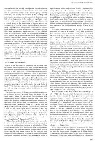 contradict the role theory assumptions described earlier
(However, student-tutors were felt to be more concerned
with the emotional climate of the tutorial group, thereby
supporting role theory). Irrespective of these ® ndings and
their putative consonance or dissonance with the two theories
laid out in the premise of this study, one signi® cant result
was that subject-matter expertise of either type of tutor was
a crucial factor in the functioning of tutorial groups on
most aspects of tutorial process addressed by the question-
naire. Although those identi® ed as subject-expert student
tutors and subject-expert faculty tutors led student tutorials
which were overall more `satisfying’, this was not re¯ ected
in the achievement test scores. The results from this Dutch
study suggest that if student satisfaction is the outcome of
interest, content-expert student tutors may perform as well
as faculty tutors but the ® ndings have not been replicated
elsewhere. A similar study of law students at the University
of Limburg purported to show that student-tutored groups
scored higher on essay-type questions of `higher order’
concepts compared with students in faculty-led groups
(Moust et al., 1989). Quite frankly, the data from this study
and a similar study of medical students by Moust & Schmidt
(1992) show minimal differences between study groups.
The evidence for using students as peer tutors therefore
remains unconvincing.
The tutor as content expert
There is a clear divergence of opinion in the literature as to
the bene® t or disruptiveness of tutor content-knowledge
expertise on the facilitation of student learning and tutorial
function in PBL. The issue is clearly linked to but remains
distinct from directiveness addressed earlier in this review.
This is important, because, in some reports, the concern is
not only that content expert tutors detract from students’
self-directed learning by `teaching’ or `lecturing’ the students
with their expertise, but also that they dominate the group
dynamic, resulting in less collaborative learning (Zeitz &
Paul, 1993). One can examine the topic from the point of
view of learning outcomes, student satisfaction or both
parameters.
An important aspect of the expert tutor debate relates to
the de® nition of expert (Camp & Anderson, 1993; Zeitz &
Paul, 1993). When the McMaster Undergraduate MD
Programme was being planned, the term `expert tutor’ was
applied to ª someone combining clinical and physiological
expertise whose research and care of patients focused on
one body systemº (Spaulding, 1991, p. 43). At the time, the
McMaster Education Committee advocated and supported
a role for the `non-expert tutor’ , reasoning that the
non-expert would be less inclined to emphasize detail and
more inclined to see things from the view point of students.
Later, Spaulding averred in his history of the early days at
McMaster that ª the notion of an expert tutor was a falla-
cious simpli® cationº (Spaulding, 1991, p. 43).
Others have de® ned the term `expert’ very narrowly.
Davis et al. (1992) studied 201 students in 27 groups in a
second-year problem-based course in microbiology. They
applied an extremely strict de® nition of what constitutes an
expert tutor. Only those who had an active research interest
in the speci® c topic being covered by the students were
considered content experts, i.e. research microbiologists. In
comparing groups led by expert and non-expert tutors, it
appeared that, indeed, expert tutors showed a trend towards
using behaviours such as lecturing or directing the discus-
sion, leaving students less time to introduce their own ideas.
Conversely, students in groups led by expert tutors not only
scored higher on microbiology items in the ® nal examina-
tion but also rated their PBL experiences higher in terms of
being time well spent and enjoyable. They gave themselves
higher ratings in self-assessment and ability to apply relevant
information to the problems being studied (Davis et al.,
1992).
An earlier study was carried out in 1988 at Harvard and
published by Silver & Wilkerson (1991). The tutorials of
four randomly selected ® rst-time tutors (out of a pool of
15) were audiotaped. The research was carried out during
an 11-week interdisciplinary course in pathology,
immunology and microbiology.Two sessions on two separate
cases were taped for each of the four tutors, for a total of
eight tutorial sessions. Content expertise of the tutors was
assessed by asking the tutors to rate their expertise on each
of the topics discussed using a ® ve-point scale. Silver &
Wilkerson showed that tutors with expertise played a more
directive role in tutorials, spoke more often and for longer
periods and provided more direct answers to the students’
questions. Expert tutors also suggested more of the topics
for discussion. The authors noted that tutor-to-student
exchanges predominated, with less student-to-student
discussion. They concluded that these behaviours of expert
tutors would endanger the development of students’ skills
in active, self-directed learning, although their results did
not explicitly demonstrate this.
Using quite different methodology, de Volder (1982)
studied the relationship between tutors’ self-perceived
subject-matter expertise and students’ evaluations of the
tutors’ functioning. `Functioning’ was assessed by means of
a 13-item questionnaire, consisting of items such as `The
tutor intervened when the discussion became incoherent’.
Tutor content expertise was positively correlated with items
re¯ ecting somewhat directive behaviour, a ® nding that de
Volder interestingly interpreted as re¯ ecting characteristics
of more effective tutor functioning.
Somewhat akin to the Davis study is the work of Eagle et
al. (1992), who demonstrated that content experts were
superior to non-experts for both process and outcome
measures. Eagle et al. studied 70 students at the University
of Calgary during an eight-week integrative course, which
consisted of 24 ill-de® ned clinical cases portrayed by
simulated patients and supported with added written mate-
rial.The 17 tutors were all clinicians, and expert tutors were
de® ned as clinicians who would be likely to see the particular
type of clinical problem in their practice. Thus tutors were
experts for some problems and non-experts for others. The
results demonstrated that students guided by content experts
produced more then twice as many learning issues for self-
directed learning and spent almost twice the amount of
time in self-study. Expert-led students also generated two to
three times more learning issues congruent with the learning
objectives of the problems.
Contrary to the positive outcome measures in the Eagle
study, investigators at Sherbrooke found little to support
the need for expert tutors (DesMarchais & Black, 1991).
They analysed achievement data of two consecutive cohorts
of students, 200 in total, and 170 tutors, half of whom were
The problem-based learning tutor
397
 