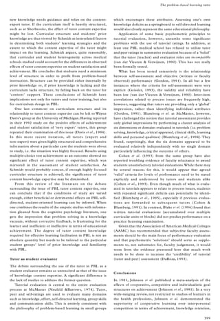 new knowledge needs guidance and relies on the content-
expert tutor. If the curriculum itself is heavily structured,
such as at Sherbrooke, the effect of tutor content expertise
might be lost. Curricular structure and students’ prior
knowledge are thus viewed by Schmidt as interrelated factors
in determining both students’ learning strategies and the
extent to which the content expertise of the tutor might
impact on the learning. Schmidt argues, quite reasonably,
that curricular and student heterogeneity across medical
schools studied could account for the differences in observed
effects of tutor content expertise on student satisfaction and
achievement. He concludes that students need a minimum
level of structure in order to pro® t from problem-based
instruction. Structure can be provided either internally by
prior knowledge or, if prior knowledge is lacking and the
curriculum lacks structure, by falling back on the tutor for
`content’ support. These conclusions of Schmidt have
implications not only for tutors and tutor training, but also
for curriculum design in PBL.
One last comment on curriculum structure and its
relationship to tutor content expertise can be left to Wayne
Davis’s group at the University of Michigan. Having reported
in their 1992 study on the positive effects of achievement
and student satisfaction of `very expert’ tutors, this group
repeated their examination of this issue (Davis et al., 1994).
In this more recent iteration, all tutors (expert and
non-expert) were given highly structured and comprehensive
information about a particular case the students were about
to study, i.e. the situation was highly focused. Results using
multiple-choice test achievement as an outcome showed no
signi® cant effect of tutor content expertise, which was
mirrored in the assessment of student satisfaction. As
Schmidt would probably concur, if enough highly focused
curricular structure is achieved, the signi® cance of tutor
content knowledge expertise may be diminished.
From this review of the literature on the debate
surrounding the issue of PBL tutor content expertise, one
can conclude that if the conditions of study are varied
enough, either bene® cial or detrimental effects on PBL self-
directed, student-oriented learning can be inferred. When
one combines the results of the empiric studies with informa-
tion gleaned from the cognitive psychology literature, one
gets the impression that problem solving in a knowledge
vacuum, without corrective feedback, is frustrating for the
learner and inefficient or ineffective in terms of educational
achievement. The degree of tutor content knowledge
required for effective learning facilitation in PBL is not an
absolute quantity but needs to be tailored to the particular
student groups’ level of prior knowledge and familiarity
with PBL.
Tutor as student evaluator
The debate surrounding the use of the tutor in PBL as a
student evaluator remains as unresolved as that of the issue
of knowledge content expertise. A signi® cant difference is
the lack of studies to address the former question.
Tutorial evaluation is central to the entire evaluation
process at McMaster (Neufeld &Barrows, 1974). Tutor,
peer and self-ratings are used to evaluate many domains
such as knowledge, effort, self-directed learning, group skills
and communication skills. This is entirely consistent with
the philosophy of problem-based learning in small groups
which encourages these attributes. Assessing one’s own
knowledge de® cits as a springboard to self-directed learning
would also clearly represent the same educational philosophy.
Application of some basic psychometric principles to
tutorial evaluation, however, unearths some signi® cant
problems with the use of tutorial ratings. In addition, at
least one PBL medical school has refused to utilize tutor
and peer ratings in summative evaluation because of a `belief’
that the tutor (teacher) and evaluator roles are incompatible
(van der Vleuten & Verwijnen, 1990). This has not really
been formally tested.
What has been tested extensively is the relationship
between self-assessment and objective (written or faculty
observed) performance (Gordon, 1991). In all but a few
instances where the criteria for self-assessment were very
explicit (Geissler, 1993), the validity and reliability have
been low (van der Vleuten & Verwijnen, 1990). Inter-item
correlations related to process issues are frequently high,
however, suggesting that raters are providing only a `global’
impression, rather than identifying individual attributes
(Gordon, 1991). Blumberg et al. at McMaster, however,
have challenged the notion that tutorial assessment provides
only global impressions by performing a cluster analysis of
six dimensions or domains evaluated in tutorials (i.e. problem
solving, knowledge, critical appraisal, clinical skills, learning
skills and personal qualities) (Blumberg et al., 1994). They
found, surprisingly, that the six domains appeared to be
evaluated relatively independently with no single domain
particularly in¯ uencing the outcome of others.
Cohen et al. (1993) from the same group have also
reported troubling evidence of faculty reluctance to award
students unsatisfactory tutorial evaluations.While there may
be several reasons for this, it would appear that agreed
`valid’ criteria for levels of performance need to be stated
explicitly and understood by tutors and students alike
(Cohen et al., 1993). Even though much of what is evalu-
ated in tutorials appears to relate to process issues, students
with repeated signi® cant de® cits can potentially be identi-
® ed (Blumberg et al., 1995), especially if previous evalua-
tions are forwarded to subsequent tutors (Cohen &
Blumberg, 1991). In contrast, Blake et al. (1996) found that
written tutorial evaluations (accumulated over multiple
curricular units or blocks) did not predict performance on a
practice licensing examination.
Given that the Association of American Medical Colleges
(AAMC) has recommended that subjective faculty assess-
ments should be the main focus of performance evaluation
and that psychometric `solutions’ should serve as supple-
ments to, not substitutes for, faculty judgement, it would
seem from the evidence presented here that much work
needs to be done to increase the `credibility’ of tutorial
(tutor and peer) assessment (DaRoza, 1993).
Conclusions
In 1981, Johnson et al. published a meta-analysis of the
effects of cooperative, competitive and individualistic goal
structures on achievement (Johnson et al., 1981). In a very
wide-ranging review, not restricted to studies of learners in
the health professions, Johnson et al. demonstrated the
superiority of cooperative learning over interpersonal
competition in terms of achievement, knowledge retention,
The problem-based learning tutor
399
 
