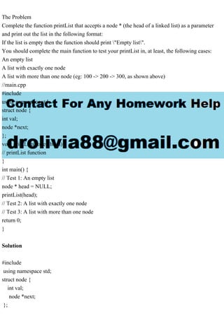 The Problem
Complete the function printList that accepts a node * (the head of a linked list) as a parameter
and print out the list in the following format:
If the list is empty then the function should print "Empty list".
You should complete the main function to test your printList in, at least, the following cases:
An empty list
A list with exactly one node
A list with more than one node (eg: 100 -> 200 -> 300, as shown above)
//main.cpp
#include
using namespace std;
struct node {
int val;
node *next;
};
void printList(node *head) {
// printList function
}
int main() {
// Test 1: An empty list
node * head = NULL;
printList(head);
// Test 2: A list with exactly one node
// Test 3: A list with more than one node
return 0;
}
Solution
#include
using namespace std;
struct node {
int val;
node *next;
};