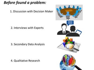 Before found a problem:
1. Discussion with Decision Maker
2. Interviews with Experts
3. Secondary Data Analysis
4. Qualitative Research