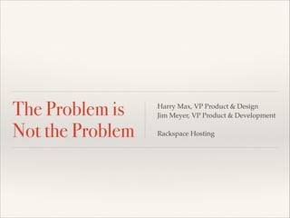 The Problem is 
Not the Problem 
Harry Max, VP Product & Design! 
Jim Meyer, VP Product & Development! 
! 
Rackspace Hosting 
 