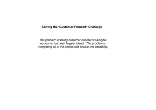 Solving the “Customer Focused" Challenge

The problem of being customer oriented in a digital
economy has been largely solved. The problem is
integrating all of the pieces that enable this capability.

 