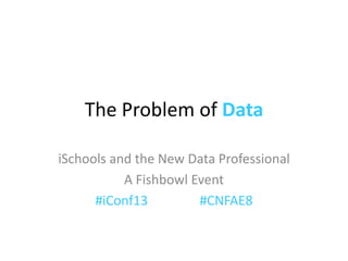 The Problem of Data

iSchools and the New Data Professional
           A Fishbowl Event
      #iConf13         #CNFAE8
 