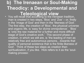 b)  The Irenaean or Soul-Making Theodicy: a Developmental and Teleological view       You will recall that according to the Irenaean tradition, man is created in two steps, ‘Bios’ and ‘Zoe’ – or, firstly in the ‘image of God’ and then in the ‘likeness of God’.  The first step, the creation of ‘Bios’, the physical universe and organic life, is ‘easy for divine omnipotence’.  ‘Bios’ is ‘only the raw material for a further and more difficult stage of God’s creative work.’  This second phase of creation, in which we still are, is ‘the leading of men as relatively free and autonomous persons…towards that quality of personal existence that is the finite likeness of God’.  Think of these two steps as creation then spiritualization, if you like.  Hick refers to it as the ‘soul-making process’.    