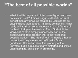 “ The best of all possible worlds”   What if evil is only a part of the overall good and does not exist in itself?  Leibniz suggests that if God is all perfect then any universe created by God cannot be anything less than perfect.   If this is so then evil is not really evil at all but some necessary part or feature of the best of all possible worlds.  From God’s infinite viewpoint, “evil” is simply a necessary part of the beautiful and good creation that is the "best of all possible worlds".  The idea of "evil" is merely a human concept and only seems to conflict with God’s goodness.  It is not an objective property of the universe, but is a result of man's distorted and limited understanding, an illusion in our minds.   