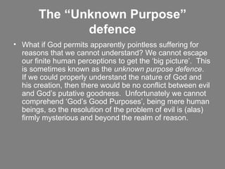 The “Unknown Purpose” defence What if God permits apparently pointless suffering for reasons that we cannot understand? We cannot escape our finite human perceptions to get the ‘big picture’.  This is sometimes known as the  unknown purpose defence .  If we could properly understand the nature of God and his creation, then there would be no conflict between evil and God’s putative goodness.  Unfortunately we cannot comprehend ‘God’s Good Purposes’, being mere human beings, so the resolution of the problem of evil is (alas) firmly mysterious and beyond the realm of reason.   