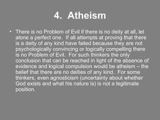 4.  Atheism There is no Problem of Evil if there is no deity at all, let alone a perfect one.  If all attempts at proving that there is a deity of any kind have failed because they are not psychologically convincing or logically compelling there is no Problem of Evil.  For such thinkers the only conclusion that can be reached in light of the absence of evidence and logical compulsion would be atheism – the belief that there are no deities of any kind.  For some thinkers, even agnosticism (uncertainty about whether God exists and what his nature is) is not a legitimate position. 
