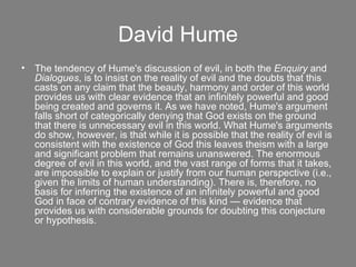 David Hume The tendency of Hume's discussion of evil, in both the  Enquiry  and  Dialogues , is to insist on the reality of evil and the doubts that this casts on any claim that the beauty, harmony and order of this world provides us with clear evidence that an infinitely powerful and good being created and governs it. As we have noted, Hume's argument falls short of categorically denying that God exists on the ground that there is unnecessary evil in this world. What Hume's arguments do show, however, is that while it is possible that the reality of evil is consistent with the existence of God this leaves theism with a large and significant problem that remains unanswered. The enormous degree of evil in this world, and the vast range of forms that it takes, are impossible to explain or justify from our human perspective (i.e., given the limits of human understanding). There is, therefore, no basis for inferring the existence of an infinitely powerful and good God in face of contrary evidence of this kind — evidence that provides us with considerable grounds for doubting this conjecture or hypothesis. 