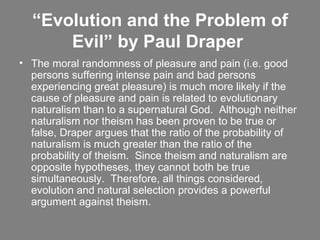 “ Evolution and the Problem of Evil” by Paul Draper  The moral randomness of pleasure and pain (i.e. good persons suffering intense pain and bad persons experiencing great pleasure) is much more likely if the cause of pleasure and pain is related to evolutionary naturalism than to a supernatural God.  Although neither naturalism nor theism has been proven to be true or false, Draper argues that the ratio of the probability of naturalism is much greater than the ratio of the probability of theism.  Since theism and naturalism are opposite hypotheses, they cannot both be true simultaneously.  Therefore, all things considered, evolution and natural selection provides a powerful argument against theism.    