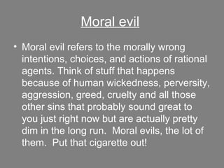 Moral evil   Moral evil refers to the morally wrong intentions, choices, and actions of rational agents. Think of stuff that happens because of human wickedness, perversity, aggression, greed, cruelty and all those other sins that probably sound great to you just right now but are actually pretty dim in the long run.  Moral evils, the lot of them.  Put that cigarette out! 