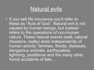 Natural evils   If you sell life insurance you’ll refer to these as "Acts of God”. Natural evil is not caused by human beings, but instead refers to the operations of non-human nature. These natural events (well, natural disasters, really) arise independently of human activity: famines, floods, diseases, dangerous animals, earthquakes, lightning, pestilence and the many other horrid accidents of fate… 