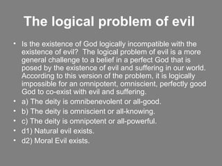 The logical problem of evil   Is the existence of God logically incompatible with the existence of evil?  The logical problem of evil is a more general challenge to a belief in a perfect God that is posed by the existence of evil and suffering in our world.  According to this version of the problem, it is logically impossible for an omnipotent, omniscient, perfectly good God to co-exist with evil and suffering. a) The deity is omnibenevolent or all-good. b) The deity is omniscient or all-knowing. c) The deity is omnipotent or all-powerful. d1) Natural evil exists. d2) Moral Evil exists. 