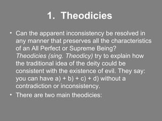 1.  Theodicies   Can the apparent inconsistency be resolved in any manner that preserves all the characteristics of an All Perfect or Supreme Being?  Theodicies (sing. Theodicy)  try to explain how the traditional idea of the deity could be consistent with the existence of evil. They say: you can have a) + b) + c) + d) without a contradiction or inconsistency. There are two main theodicies: 