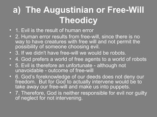 a)  The Augustinian or Free-Will Theodicy 1. Evil is the result of human error 2. Human error results from free-will, since there is no way to have creatures with free will and not permit the possibility of someone choosing evil. 3. If we didn't have free-will we would be robots. 4. God prefers a world of free agents to a world of robots 5. Evil is therefore an unfortunate - although not unavoidable - outcome of free-will 6. God’s foreknowledge of our deeds does not deny our freedom.  But for God to actually intervene would be to take away our free-will and make us into puppets. 7. Therefore, God is neither responsible for evil nor guilty of neglect for not intervening. 