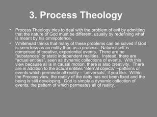 3. Process Theology    Process Theology tries to deal with the problem of evil by admitting that the nature of God must be different, usually by redefining what is meant by his omnipotence. Whitehead thinks that many of these problems can be solved if God is seen less as an entity than as a process.  Nature itself is comprised of creative, experiential events.  There are no “substances” or static independent realities.  Instead, there are “actual entities”, seen as dynamic collections of events.  With this view because all is in causal motion, there is also creativity.  There are in addition to the actual entities “eternal objects” –patterns of events which permeate all reality – ‘universals’, if you like.  Within the Process view, the reality of the deity has not been fixed and the being is still developing.  God is simply a dynamic collection of events, the pattern of which permeates all of reality.  