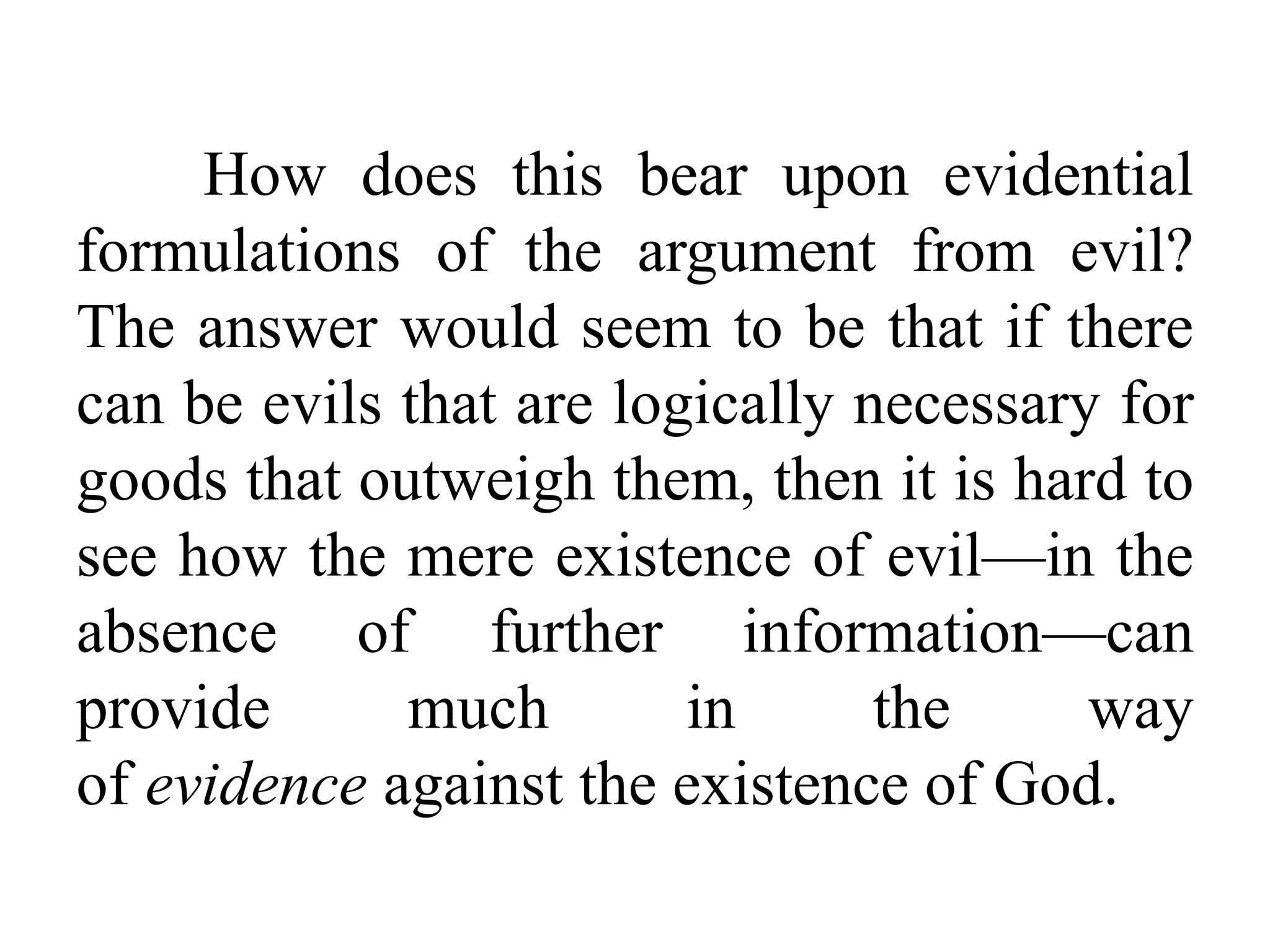 How does this bear upon evidential
formulations of the argument from evil?
The answer would seem to be that if there
can be evils that are logically necessary for
goods that outweigh them, then it is hard to
see how the mere existence of evil—in the
absence of further information—can
provide much in the way
of evidence against the existence of God.
 