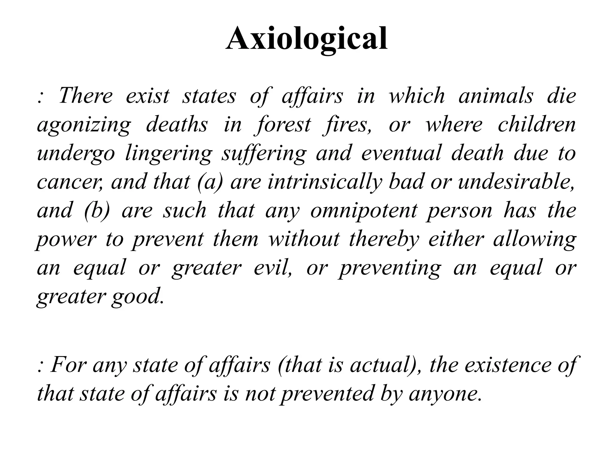 Axiological
: There exist states of affairs in which animals die
agonizing deaths in forest fires, or where children
undergo lingering suffering and eventual death due to
cancer, and that (a) are intrinsically bad or undesirable,
and (b) are such that any omnipotent person has the
power to prevent them without thereby either allowing
an equal or greater evil, or preventing an equal or
greater good.
: For any state of affairs (that is actual), the existence of
that state of affairs is not prevented by anyone.
 