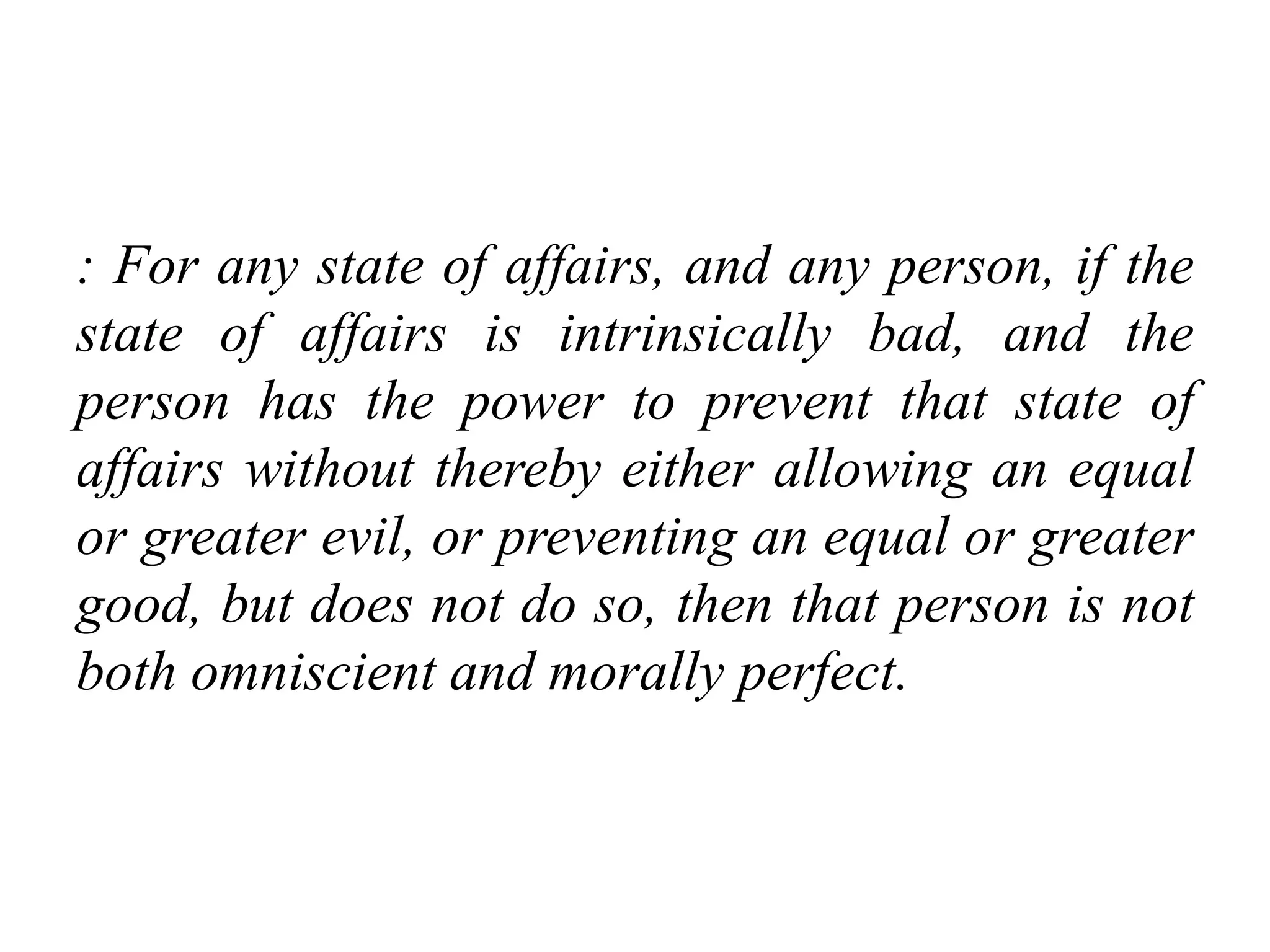 : For any state of affairs, and any person, if the
state of affairs is intrinsically bad, and the
person has the power to prevent that state of
affairs without thereby either allowing an equal
or greater evil, or preventing an equal or greater
good, but does not do so, then that person is not
both omniscient and morally perfect.
 