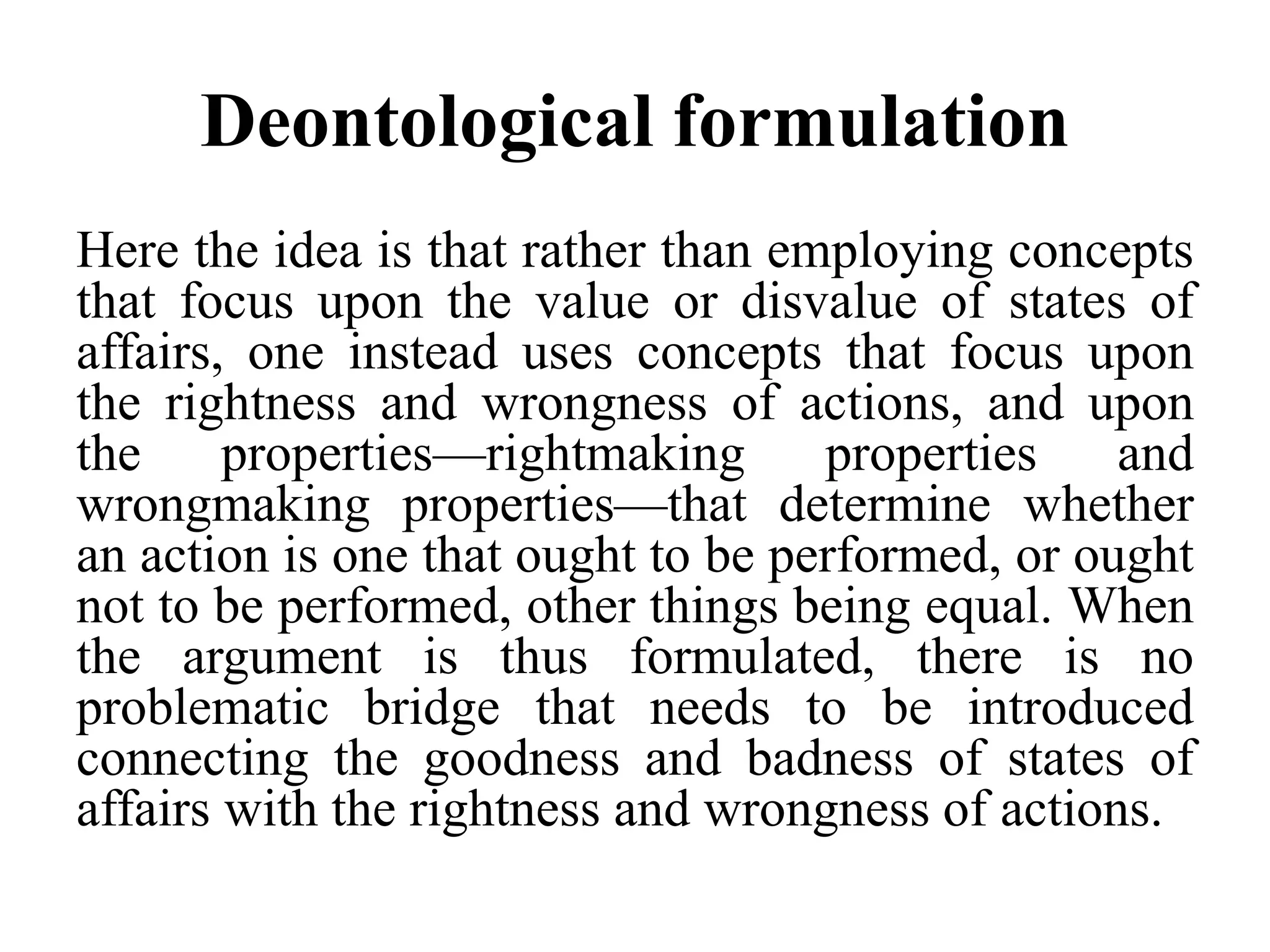 Deontological formulation
Here the idea is that rather than employing concepts
that focus upon the value or disvalue of states of
affairs, one instead uses concepts that focus upon
the rightness and wrongness of actions, and upon
the properties—rightmaking properties and
wrongmaking properties—that determine whether
an action is one that ought to be performed, or ought
not to be performed, other things being equal. When
the argument is thus formulated, there is no
problematic bridge that needs to be introduced
connecting the goodness and badness of states of
affairs with the rightness and wrongness of actions.
 